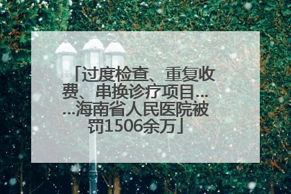 过度检查、重复收费、串换诊疗项目……海南省人民医院被罚1506余万