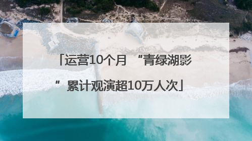 运营10个月 “青绿湖影”累计观演超10万人次