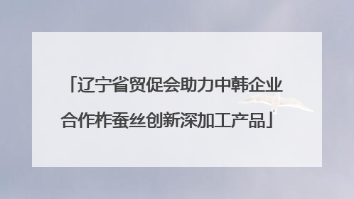 辽宁省贸促会助力中韩企业合作柞蚕丝创新深加工产品