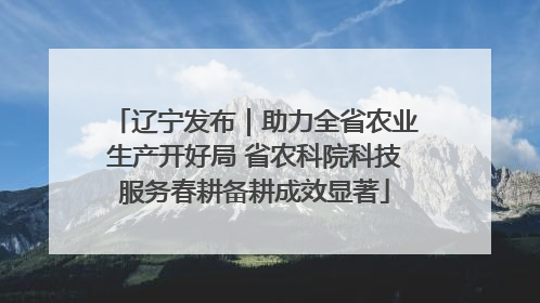 辽宁发布｜助力全省农业生产开好局 省农科院科技服务春耕备耕成效显著