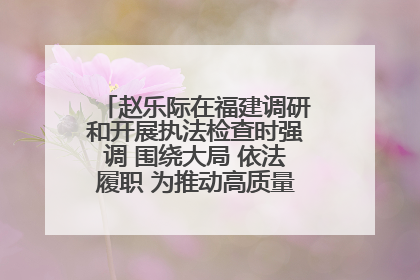 赵乐际在福建调研和开展执法检查时强调 围绕大局 依法履职 为推动高质量发展作出人大贡献