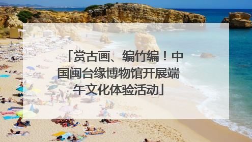 赏古画、编竹编！中国闽台缘博物馆开展端午文化体验活动
