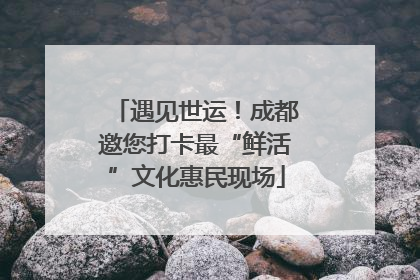 遇见世运！成都邀您打卡最“鲜活”文化惠民现场