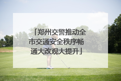 郑州交警推动全市交通安全秩序畅通大改观大提升
