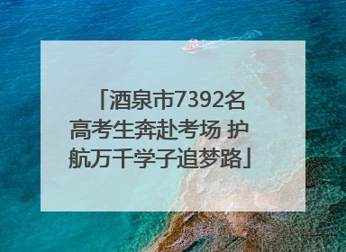 酒泉市7392名高考生奔赴考场 护航万千学子追梦路