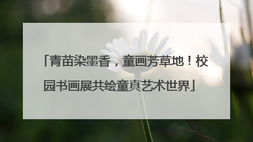 青苗染墨香，童画芳草地！校园书画展共绘童真艺术世界