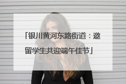 银川黄河东路街道：邀留学生共迎端午佳节