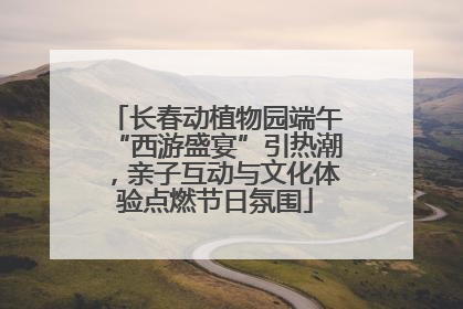 长春动植物园端午“西游盛宴”引热潮，亲子互动与文化体验点燃节日氛围