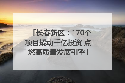 长春新区：170个项目撬动千亿投资 点燃高质量发展引擎
