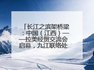 长江之滨架桥梁：中国（江西）——拉美经贸交流会启幕，九江联络处授牌拓商机