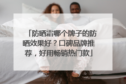 防晒霜哪个牌子的防晒效果好？口碑品牌推荐，好用畅销热门款