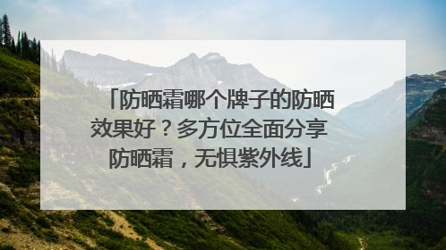 防晒霜哪个牌子的防晒效果好？多方位全面分享防晒霜，无惧紫外线