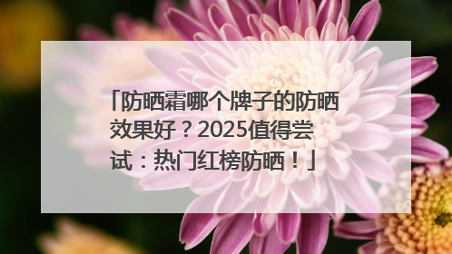 防晒霜哪个牌子的防晒效果好？2025值得尝试：热门红榜防晒！