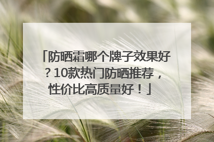 防晒霜哪个牌子效果好？10款热门防晒推荐，性价比高质量好！
