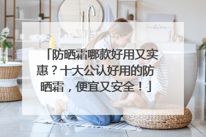 防晒霜哪款好用又实惠？十大公认好用的防晒霜，便宜又安全！