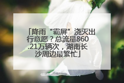 降雨“霸屏”浇灭出行意愿？总流量860.21万辆次，湖南长沙周边最繁忙
