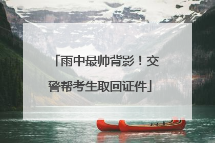雨中最帅背影！交警帮考生取回证件