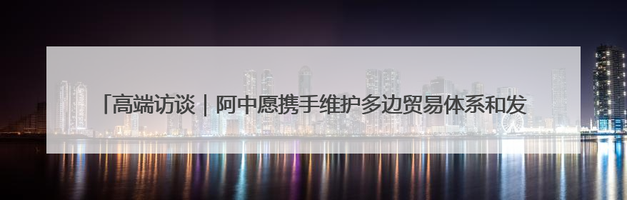 高端访谈｜阿中愿携手维护多边贸易体系和发展中国家利益——访阿拉伯议会议长亚马希