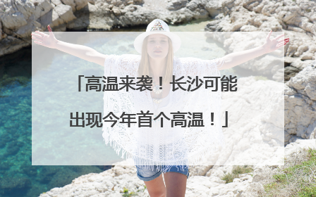 高温来袭！长沙可能出现今年首个高温！