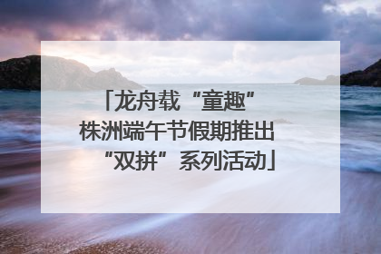 龙舟载“童趣” 株洲端午节假期推出“双拼”系列活动