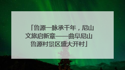 鲁源一脉承千年，尼山文旅启新章——曲阜尼山鲁源村景区盛大开村