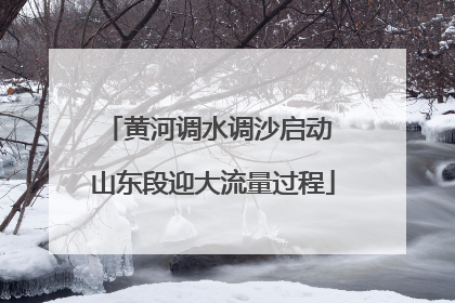 黄河调水调沙启动 山东段迎大流量过程