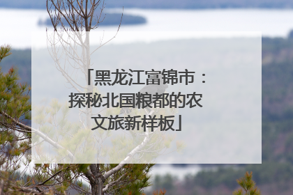黑龙江富锦市：探秘北国粮都的农文旅新样板