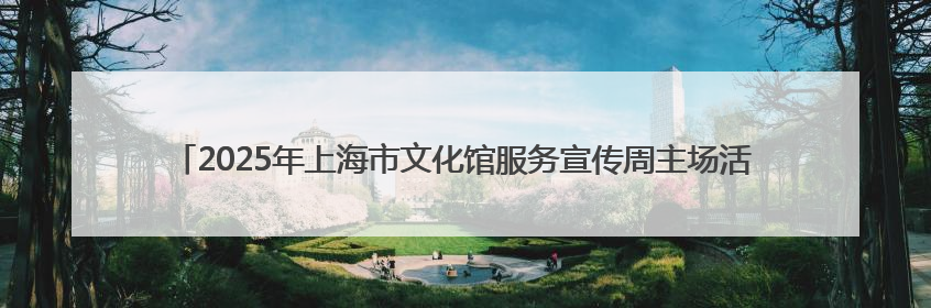 2025年上海市文化馆服务宣传周主场活动启动 16个区的文化惠民活动精彩纷呈