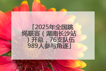 2025年全国跳绳联赛（湖南长沙站）开幕，76支队伍989人参与角逐