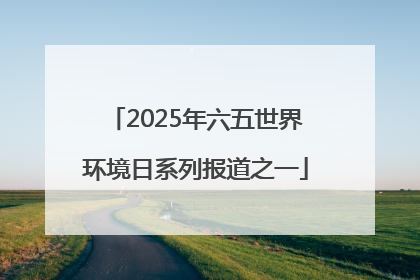 2025年六五世界环境日系列报道之一