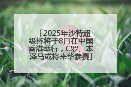 2025年沙特超级杯将于8月在中国香港举行，C罗、本泽马或将来华参赛