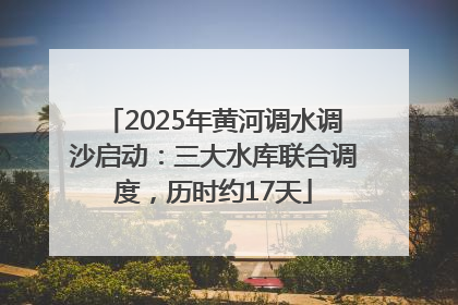 2025年黄河调水调沙启动：三大水库联合调度，历时约17天