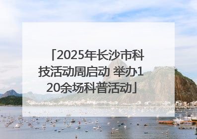 2025年长沙市科技活动周启动 举办120余场科普活动