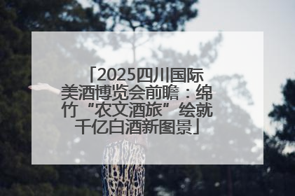 2025四川国际美酒博览会前瞻：绵竹“农文酒旅”绘就千亿白酒新图景