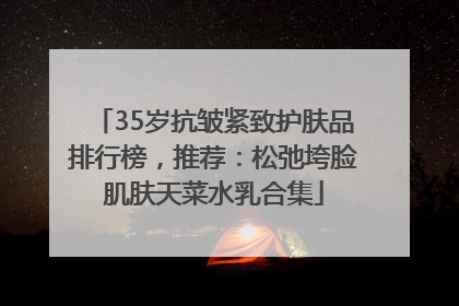 35岁抗皱紧致护肤品排行榜，推荐：松弛垮脸肌肤天菜水乳合集