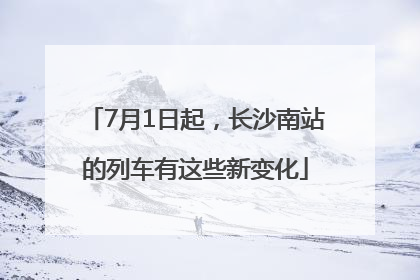 7月1日起，长沙南站的列车有这些新变化