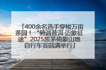 400余名选手穿梭万亩茶园！“骑遇普洱·迈象征途”2025思茅倚象山地自行车赛圆满举行