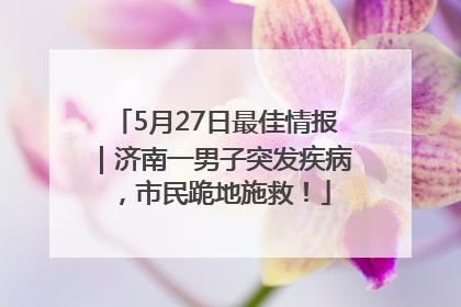 5月27日最佳情报｜济南一男子突发疾病，市民跪地施救！