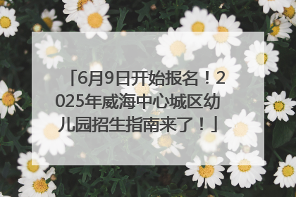 6月9日开始报名！2025年威海中心城区幼儿园招生指南来了！