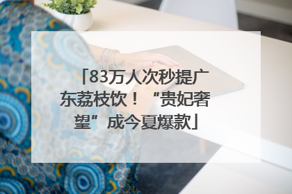 83万人次秒提广东荔枝饮！“贵妃奢望”成今夏爆款