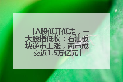 A股低开低走，三大股指低收：石油板块逆市上涨，两市成交近1.5万亿元