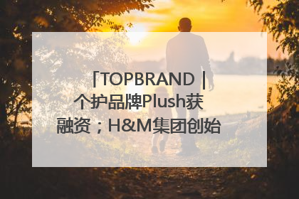 TOPBRAND｜个护品牌Plush获融资；H&M集团创始家族收购股权；滴滴重返巴西外卖市场；香奈儿推出循环材料中心